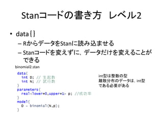 Stanコードの書き方 レベル2
• data｛｝
– RからデータをStanに読み込ませる
– Stanコードを変えずに，データだけを変えることが
できる
int型は整数の型
離散分布のデータは，int型
である必要がある
binomial2...