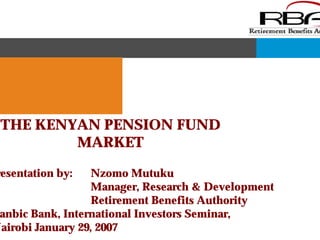THE KENYAN PENSION FUND 
MARKET 
Presentation by: Nzomo Mutuku 
Manager, Research & Development 
Retirement Benefits Authority 
Stanbic Bank, International Investors Seminar, 
Nairobi January 29, 2007 
 