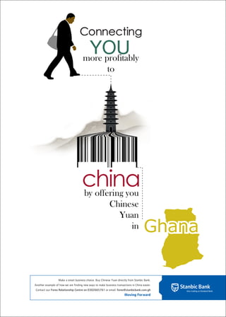 Connecting
                                       YOU
                                      more profitably
                                                          to




                                     china
                                     by offering you
                                                            Chinese
                                                              Yuan
                                                                 in                    Ghana

                   Make a smart business choice. Buy Chinese Yuan directly from Stanbic Bank.
Another example of how we are finding new ways to make business transactions in China easier.
Contact our Forex Relationship Centre on 0302665761 or email: forex@stanbicbank.com.gh
                                                                        Moving Forward
 