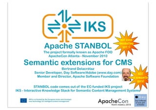 STANBOL code comes out of the EC-funded IKS project
IKS - Interactive Knowledge Stack for Semantic Content Management Systems
Apache STANBOL
The project formally known as Apache FOO
ApacheCon Atlanta - November 2010
Semantic extensions for CMS
Bertrand Delacrétaz
Senior Developer, Day Software/Adobe (www.day.com)
Member and Director, Apache Software Foundation
NOT
a semantic
guru!
not even
incubating
yet ;-)
 