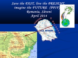 Save the PAST, live the PRESENT,
imagine the FUTURE (PPIF)    
Romania, Săveni
April 2014
 