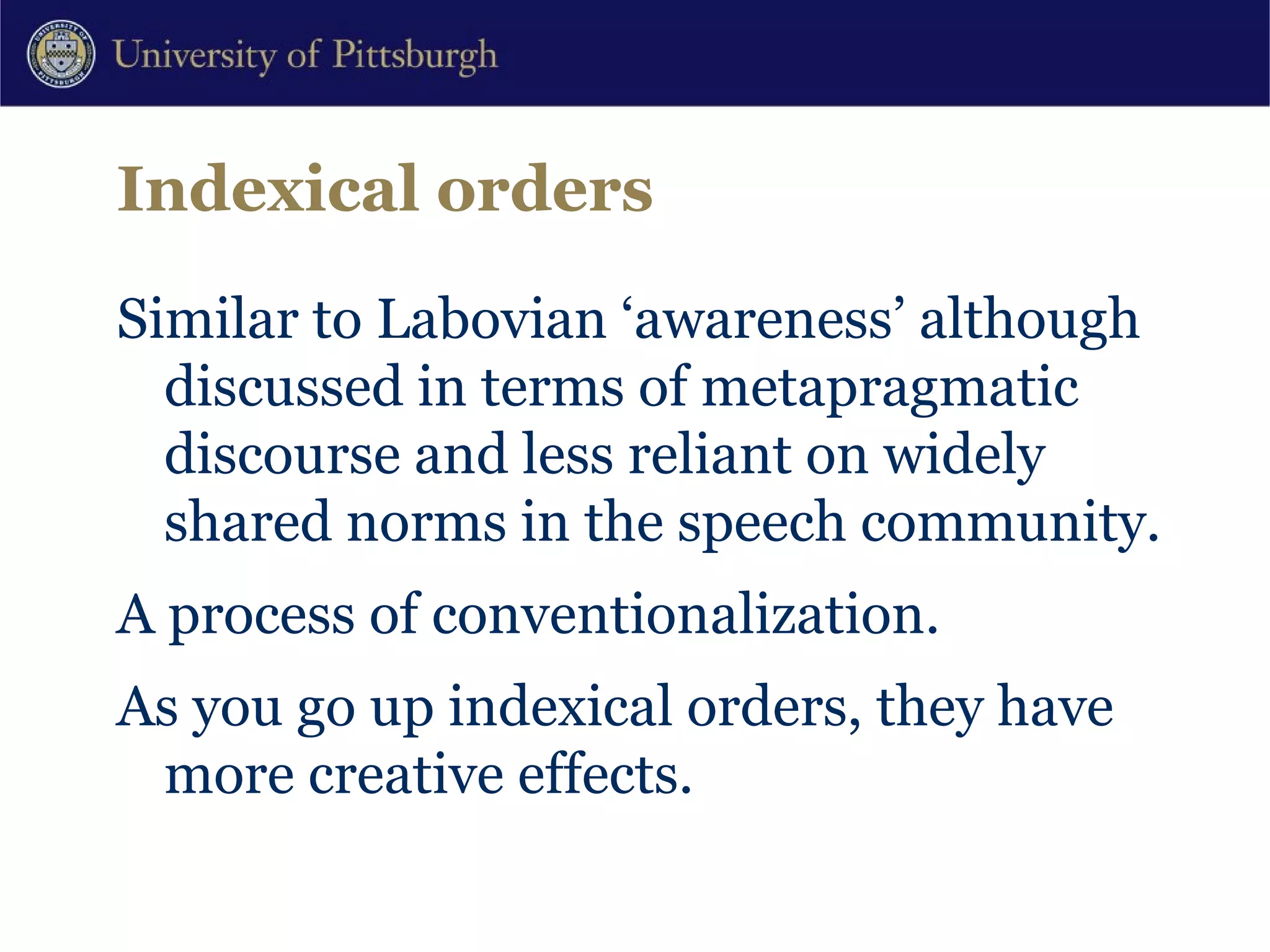Indexical orders Similar to Labovian ‘awareness’ although discussed in terms of metapragmatic discourse and less reliant on widely shared norms in the speech community.  A process of conventionalization. As you go up indexical orders, they have more creative effects. 