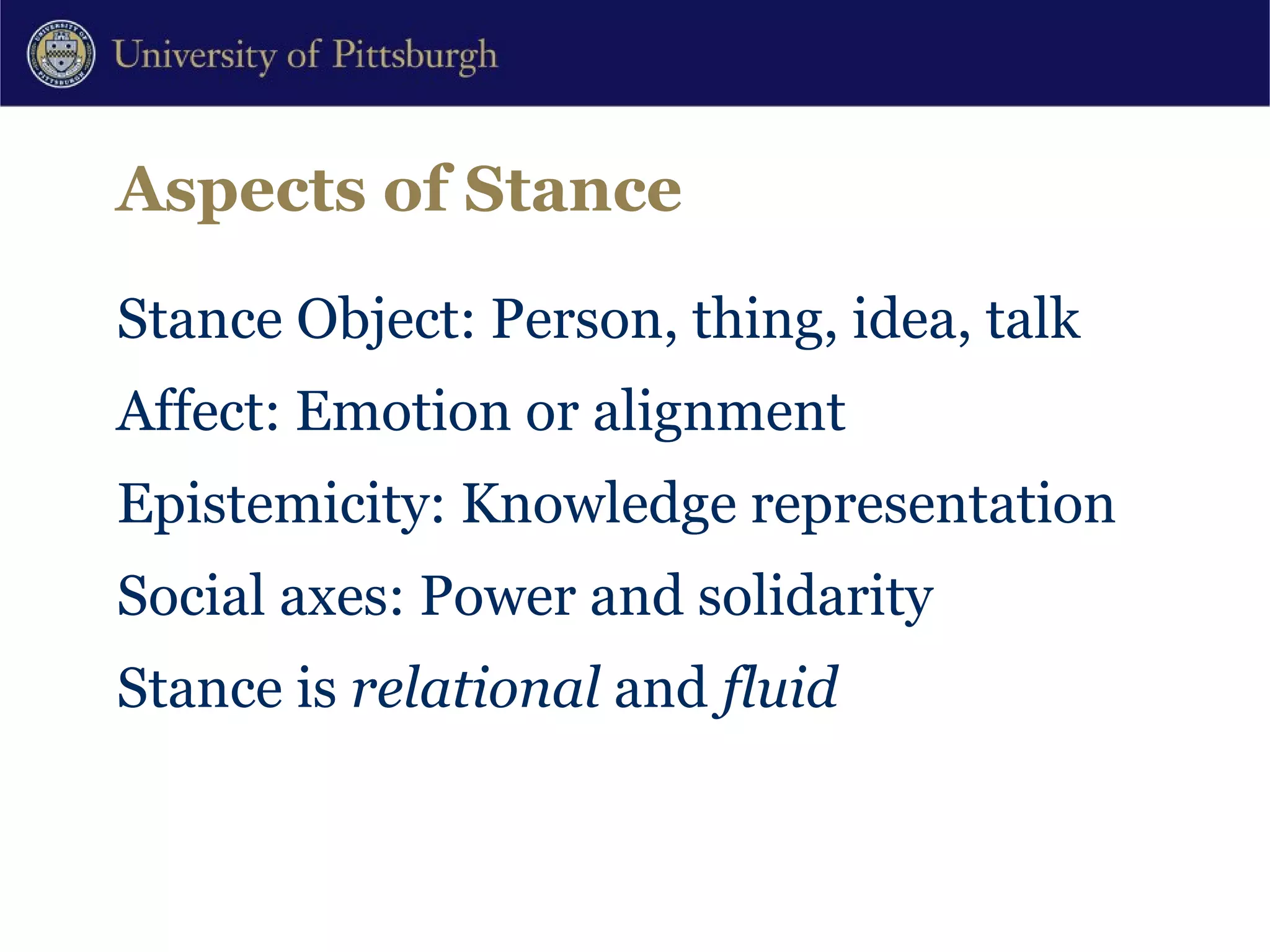 Aspects of Stance Stance Object: Person, thing, idea, talk Affect: Emotion or alignment Epistemicity: Knowledge representation Social axes: Power and solidarity Stance is  relational  and  fluid 