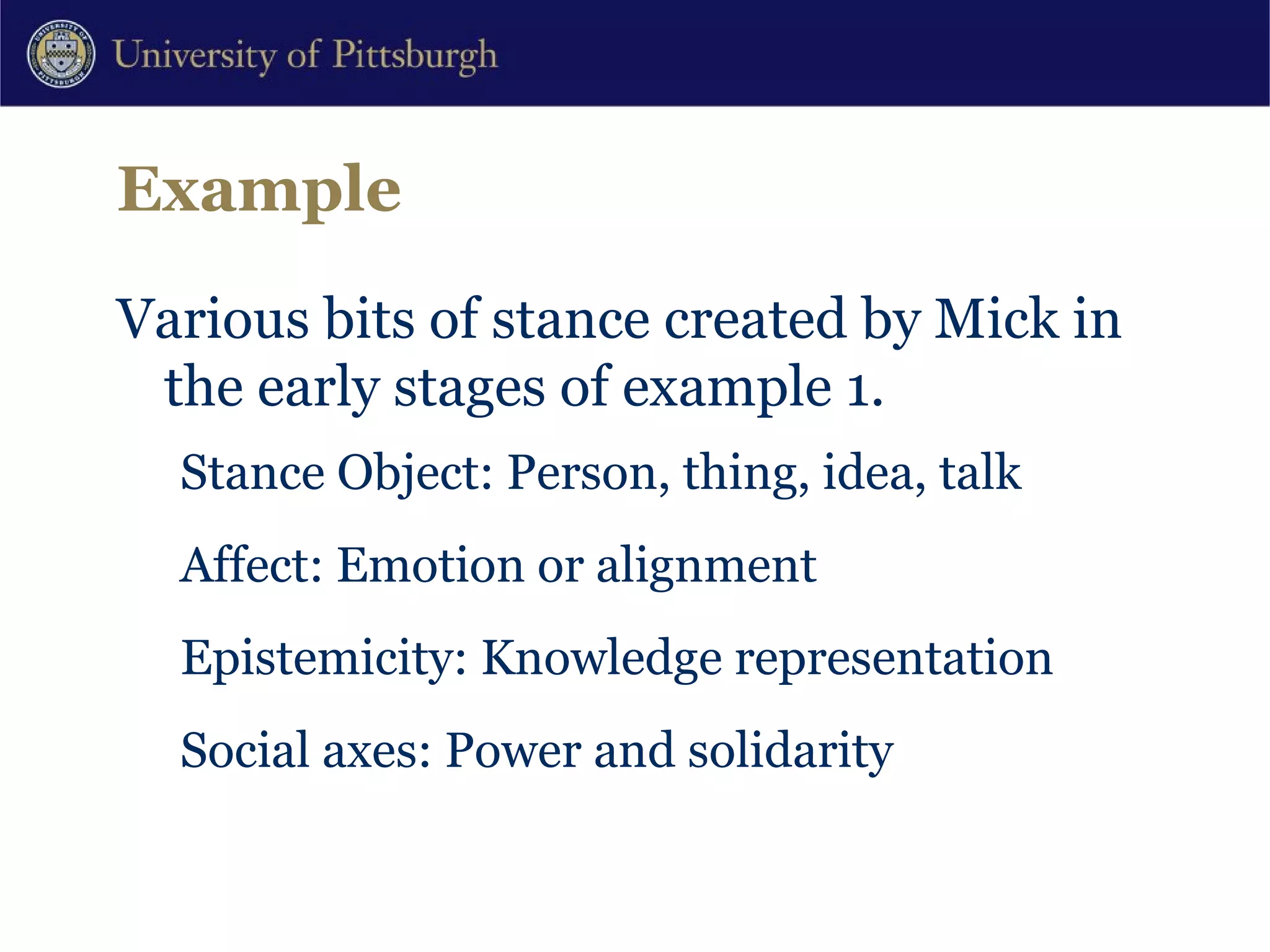 Example Various bits of stance created by Mick in the early stages of example 1. Stance Object: Person, thing, idea, talk Affect: Emotion or alignment Epistemicity: Knowledge representation Social axes: Power and solidarity 