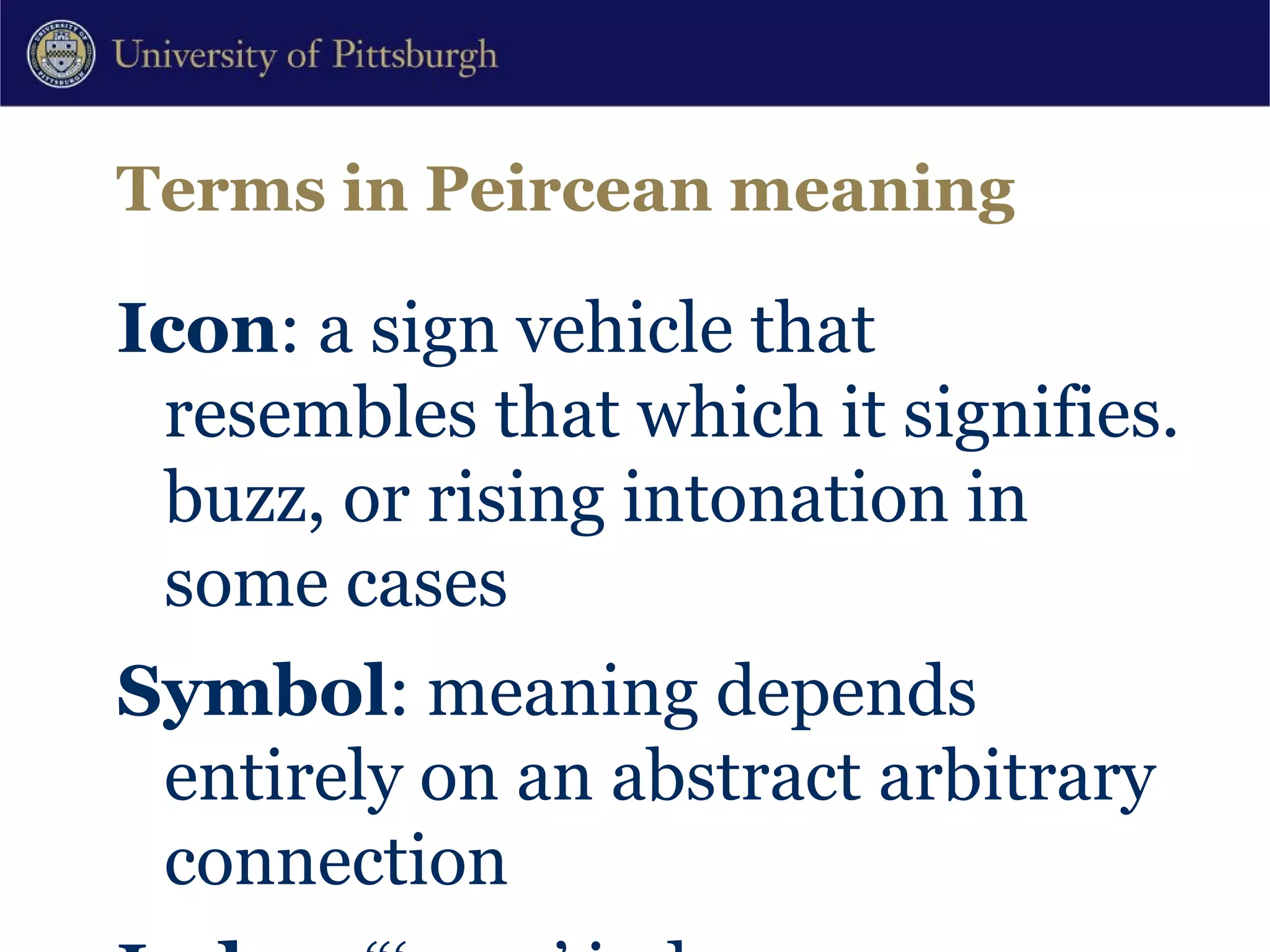 Terms in Peircean meaning Icon : a sign vehicle that resembles that which it signifies. buzz, or rising intonation in some cases Symbol : meaning depends entirely on an abstract arbitrary connection Index : “‘pure’ indexes are features of speech which, independent of any referential speech events that may be occurring, signal some particular value of one or more contextual variables.” Silverstein (1995[1976]:201) Shifters : referential indexes which have rules of use that gain reference only in context (tense, place deixis) 