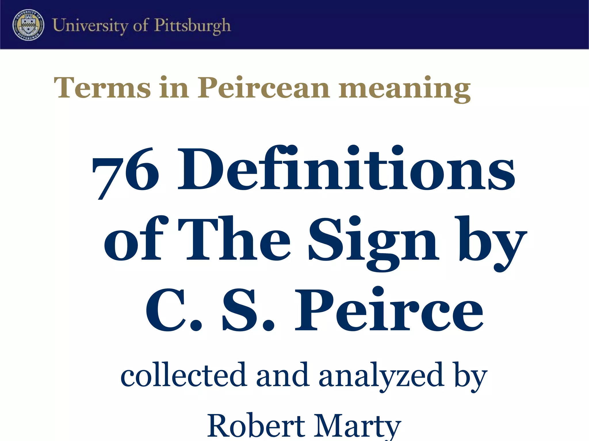 Terms in Peircean meaning 76 Definitions of The Sign by C. S. Peirce collected and analyzed by Robert Marty Department of Mathematics University of Perpignan Perpignan, France With an Appendix of 12 Further Definitions or Equivalents proposed by Alfred Lang Dept of Psychology University of Bern Bern, Switzerland http://www.cspeirce.com/menu/library/rsources/76defs/76defs.htm 