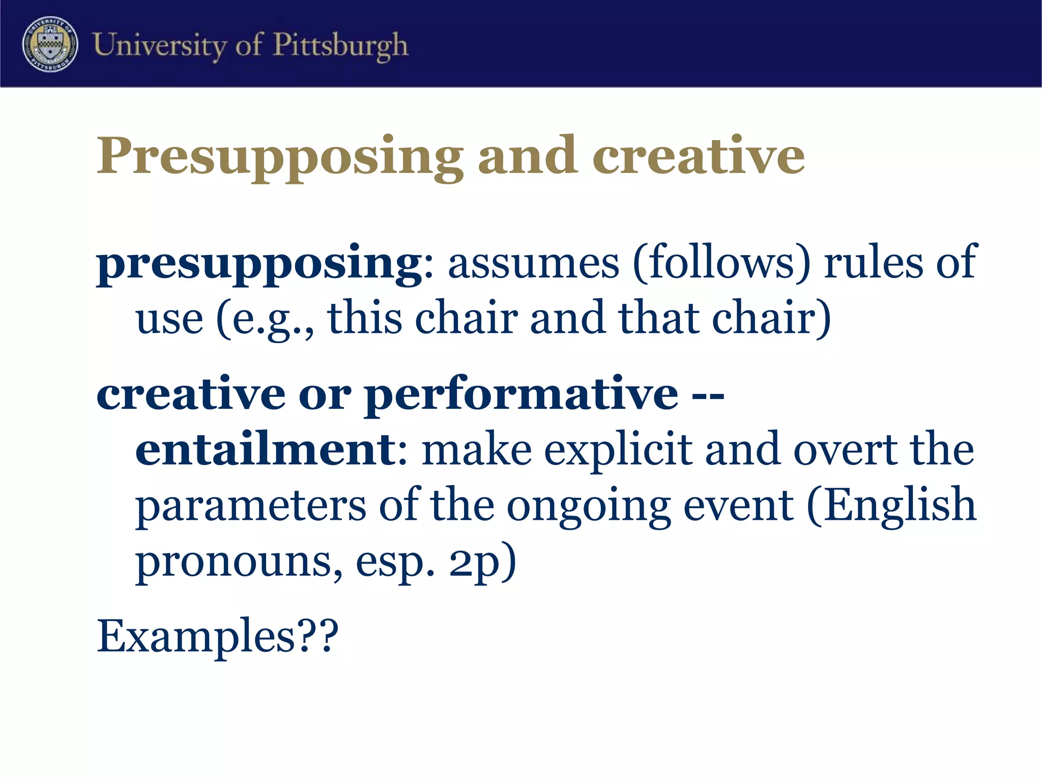 Presupposing and creative presupposing : assumes (follows) rules of use (e.g., this chair and that chair) creative or performative -- entailment : make explicit and overt the parameters of the ongoing event (English pronouns, esp. 2p) Examples?? 