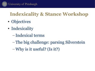 Indexicality & Stance Workshop Objectives Indexicality Indexical terms The big challenge: parsing Silverstein Why is it useful? (Is it?) 