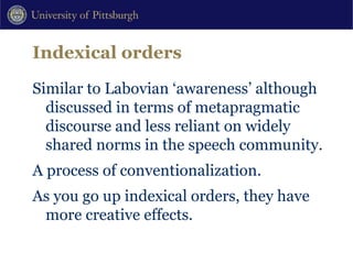 Indexical orders Similar to Labovian ‘awareness’ although discussed in terms of metapragmatic discourse and less reliant on widely shared norms in the speech community.  A process of conventionalization. As you go up indexical orders, they have more creative effects. 