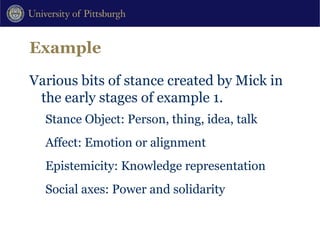 Example Various bits of stance created by Mick in the early stages of example 1. Stance Object: Person, thing, idea, talk Affect: Emotion or alignment Epistemicity: Knowledge representation Social axes: Power and solidarity 
