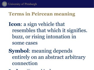 Terms in Peircean meaning Icon : a sign vehicle that resembles that which it signifies. buzz, or rising intonation in some cases Symbol : meaning depends entirely on an abstract arbitrary connection Index : “‘pure’ indexes are features of speech which, independent of any referential speech events that may be occurring, signal some particular value of one or more contextual variables.” Silverstein (1995[1976]:201) Shifters : referential indexes which have rules of use that gain reference only in context (tense, place deixis) 