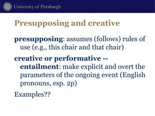 Presupposing and creative presupposing : assumes (follows) rules of use (e.g., this chair and that chair) creative or performative -- entailment : make explicit and overt the parameters of the ongoing event (English pronouns, esp. 2p) Examples?? 