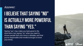 Saying "yes" may make you look good in the
short-term, but saying "no" when you need to
shows people that your time is valuable, and that
you're responsible and mindful enough to know
your limits.
Ibelievethatsaying"no"
isactuallymorepowerful
thansaying"yes."
Answer:
 