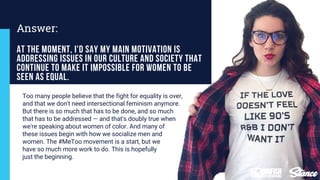 Too many people believe that the fight for equality is over,
and that we don't need intersectional feminism anymore.
But there is so much that has to be done, and so much
that has to be addressed — and that's doubly true when
we're speaking about women of color. And many of
these issues begin with how we socialize men and
women. The #MeToo movement is a start, but we
have so much more work to do. This is hopefully
just the beginning.
At the moment, I'd say my main motivation is
addressing issues in our culture and society that
continue to make it impossible for women to be
seen as equal.
Answer:
 