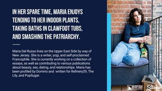 Maria Del Russo lives on the Upper East Side by way of
New Jersey. She is a writer, yogi, and self-proclaimed
Francophile. She is currently working on a collection of
essays, as well as contributing to various publications
about beauty, sex, dating, and relationships. Maria has
been profiled by Domino and written for Refinery29, The
Lily, and PopSugar.
Inhersparetime,Mariaenjoys
tendingtoherindoorplants,
takingbathsinclawfoottubs,
andsmashingthepatriarchy.
 