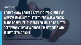 I don't know about a specific lyric, but I've
always imagined that if there was a biopic
made of my life, the trailer would be cut to
"Ceremony" by New Order. I'm not sure why.
It just seems right.
Answer:
 