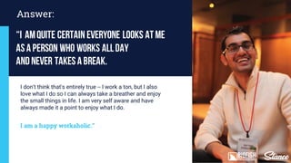 “I amquite certain everyone looks atme
as aperson who works allday
andnever takes abreak.
Answer:
I don't think that's entirely true -- I work a ton but I also
love what I do so I can always take a breather and enjoy
the small things in life. I am very self aware and have
always made it a point to enjoy what I do.
I am a happy workaholic.”
 