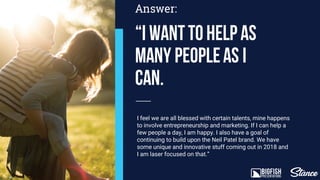 “I wanttohelp as
many peopleas I
can.
Answer:
I feel we are all blessed with certain talents, mine happens
to involve entrepreneurship and marketing. If I can help a
few people a day I am happy. I also have a goal of
continuing to build upon the Neil Patel brand. We have
some unique and innovative stuff coming out in 2018 and
I am laser focused on that.”
 