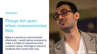 Answer:
Make it a priority to communicate
effectively. I would advise everyone to
make it a habit to respond to every
customer query, message or piece of
feedback that comes their way.
Things fall apart
when communication
fails.
 