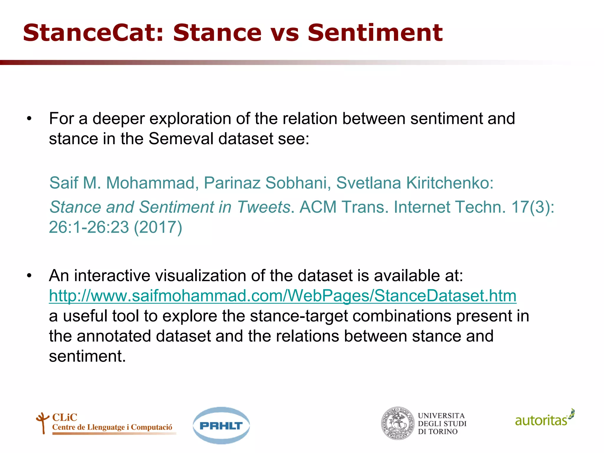 • For a deeper exploration of the relation between sentiment and
stance in the Semeval dataset see:
Saif M. Mohammad, Parinaz Sobhani, Svetlana Kiritchenko:
Stance and Sentiment in Tweets. ACM Trans. Internet Techn. 17(3):
26:1-26:23 (2017)
• An interactive visualization of the dataset is available at:
http://www.saifmohammad.com/WebPages/StanceDataset.htm
a useful tool to explore the stance-target combinations present in
the annotated dataset and the relations between stance and
sentiment.
StanceCat: Stance vs Sentiment
 