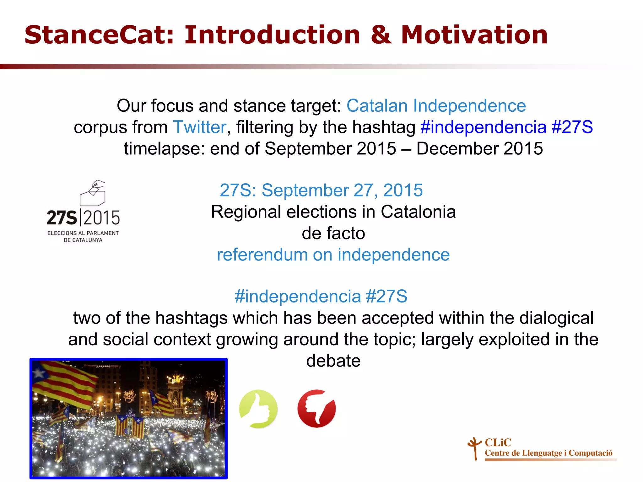 Our focus and stance target: Catalan Independence
corpus from Twitter, filtering by the hashtag #independencia #27S
timelapse: end of September 2015 – December 2015
27S: September 27, 2015
Regional elections in Catalonia
de facto
referendum on independence
#independencia #27S
two of the hashtags which has been accepted within the dialogical
and social context growing around the topic; largely exploited in the
debate
StanceCat: Introduction & Motivation
 