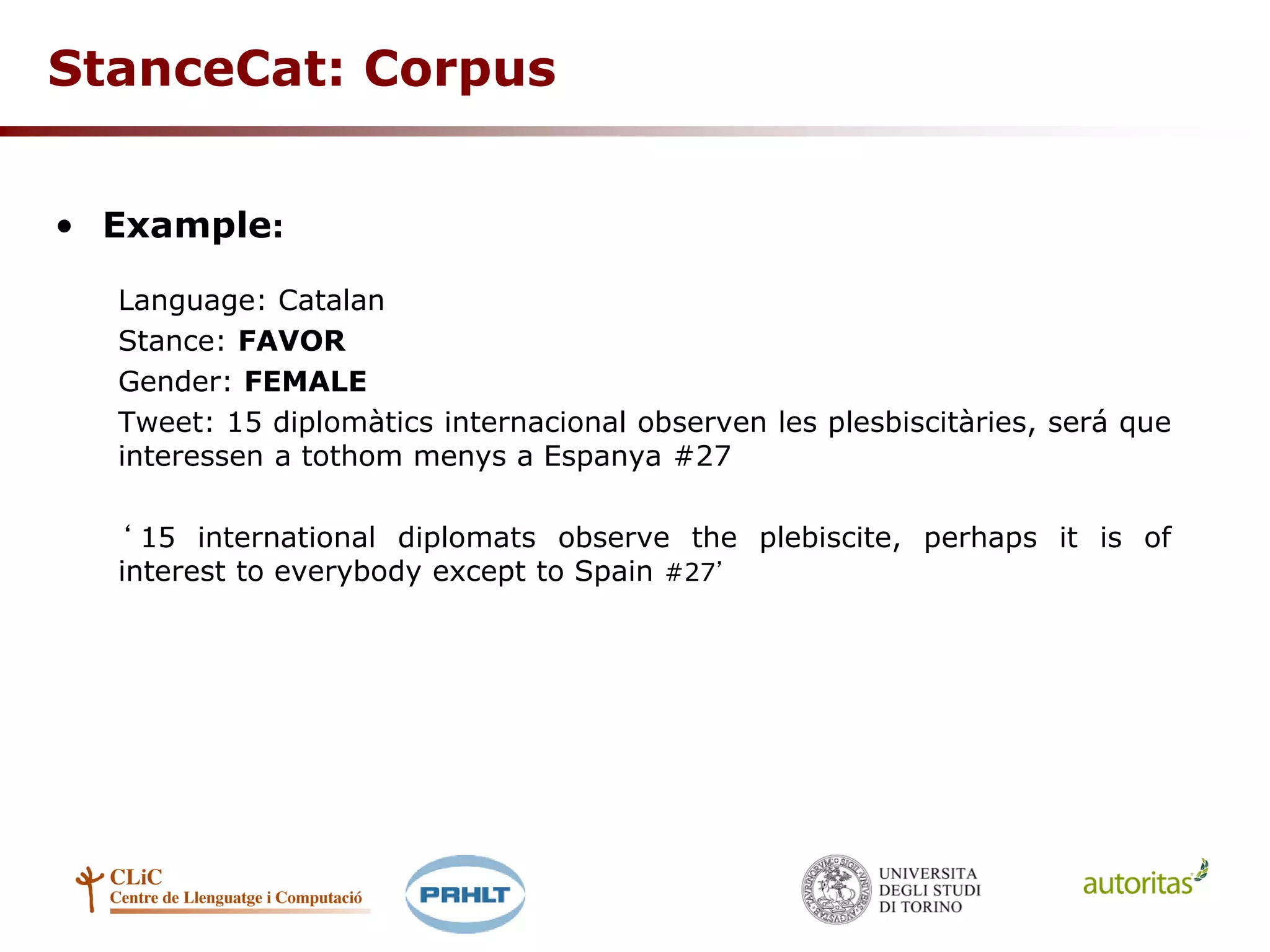 StanceCat: Corpus
• Example:
Language: Catalan
Stance: FAVOR
Gender: FEMALE
Tweet: 15 diplomàtics internacional observen les plesbiscitàries, será que
interessen a tothom menys a Espanya #27
‘ 15 international diplomats observe the plebiscite, perhaps it is of
interest to everybody except to Spain #27’
 
