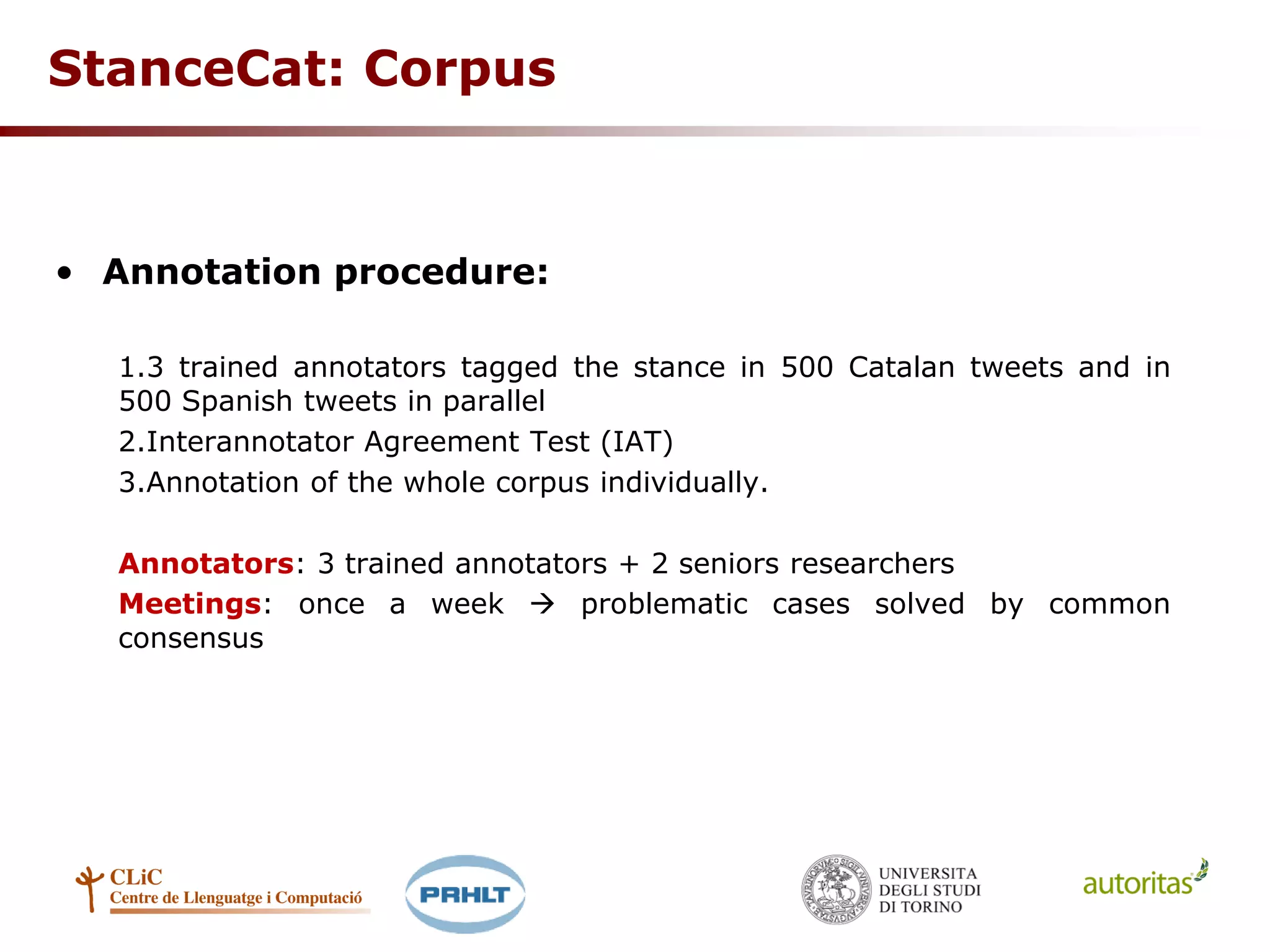 StanceCat: Corpus
• Annotation procedure:
1.3 trained annotators tagged the stance in 500 Catalan tweets and in
500 Spanish tweets in parallel
2.Interannotator Agreement Test (IAT)
3.Annotation of the whole corpus individually.
Annotators: 3 trained annotators + 2 seniors researchers
Meetings: once a week  problematic cases solved by common
consensus
 