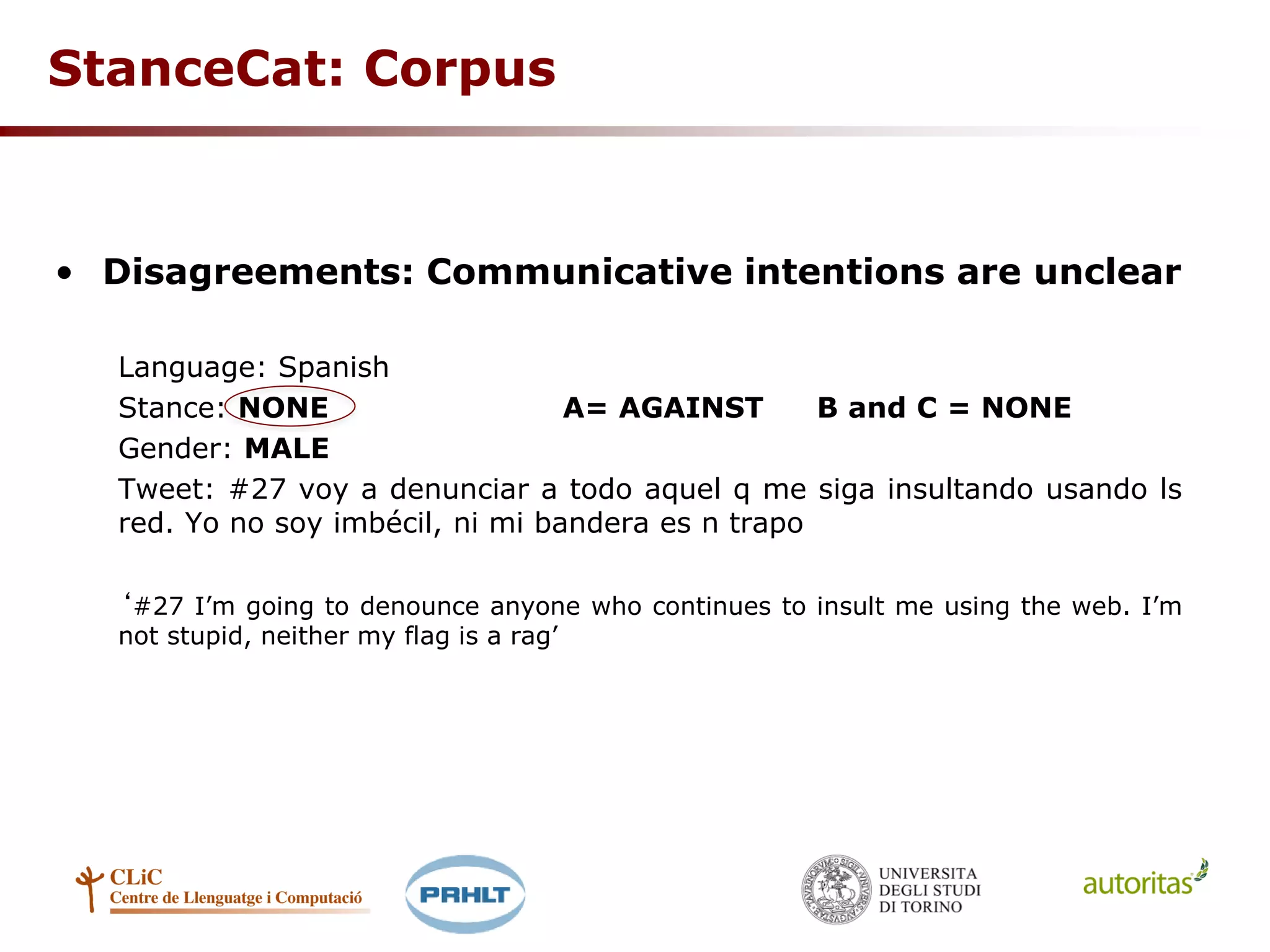 StanceCat: Corpus
• Disagreements: Communicative intentions are unclear
Language: Spanish
Stance: NONE A= AGAINST B and C = NONE
Gender: MALE
Tweet: #27 voy a denunciar a todo aquel q me siga insultando usando ls
red. Yo no soy imbécil, ni mi bandera es n trapo
‘#27 I’m going to denounce anyone who continues to insult me using the web. I’m
not stupid, neither my flag is a rag’
 