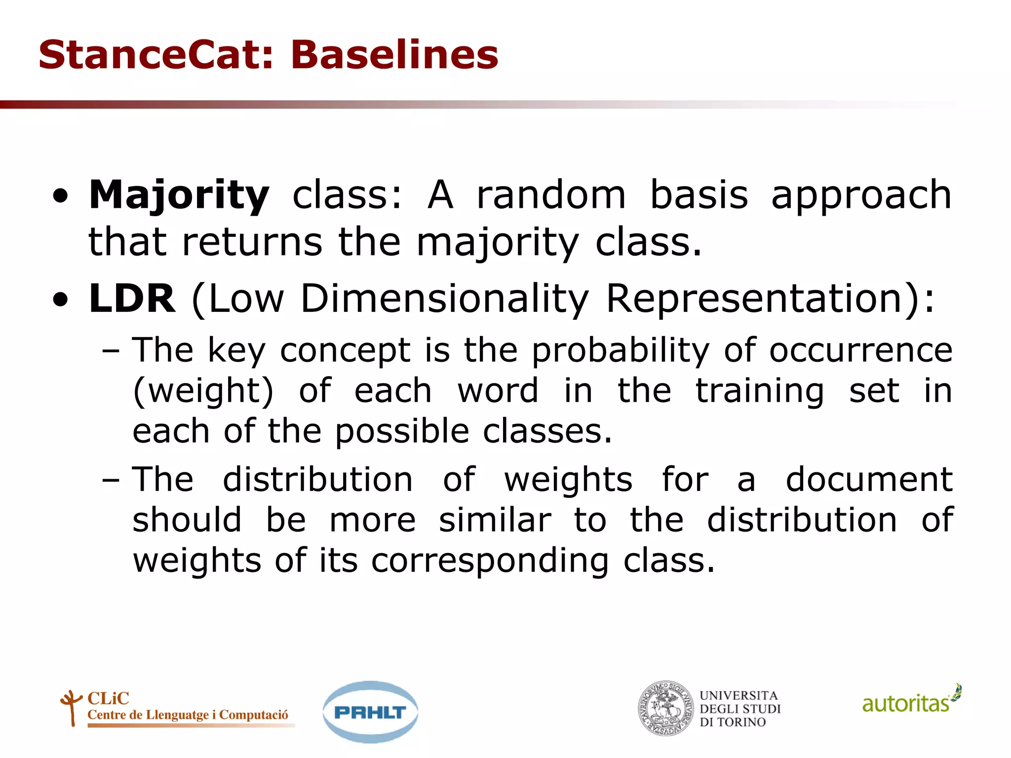 StanceCat: Baselines
• Majority class: A random basis approach
that returns the majority class.
• LDR (Low Dimensionality Representation):
– The key concept is the probability of occurrence
(weight) of each word in the training set in
each of the possible classes.
– The distribution of weights for a document
should be more similar to the distribution of
weights of its corresponding class.
 