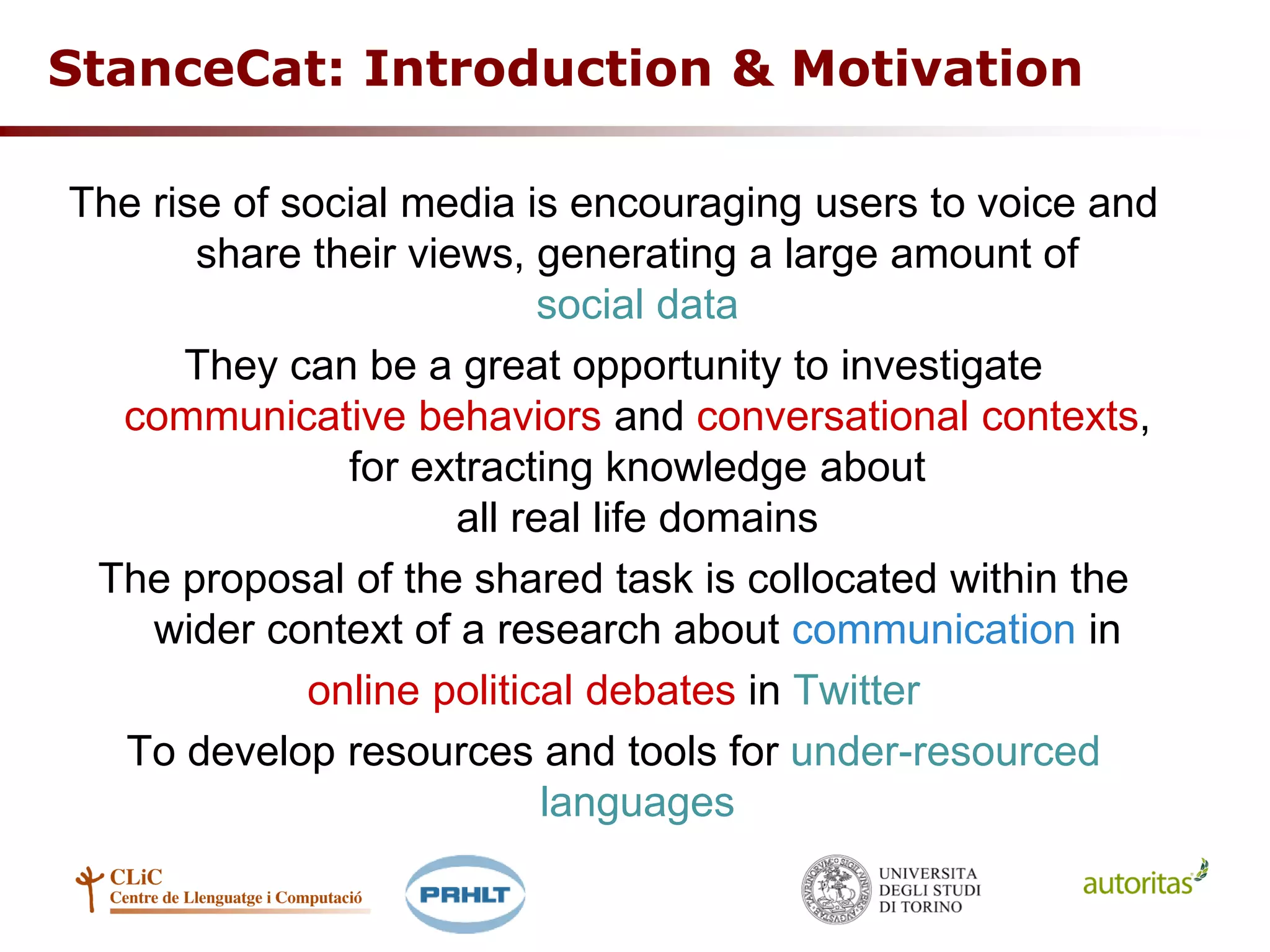 StanceCat: Introduction & Motivation
The rise of social media is encouraging users to voice and
share their views, generating a large amount of
social data
They can be a great opportunity to investigate
communicative behaviors and conversational contexts,
for extracting knowledge about
all real life domains
The proposal of the shared task is collocated within the
wider context of a research about communication in
online political debates in Twitter
To develop resources and tools for under-resourced
languages
 