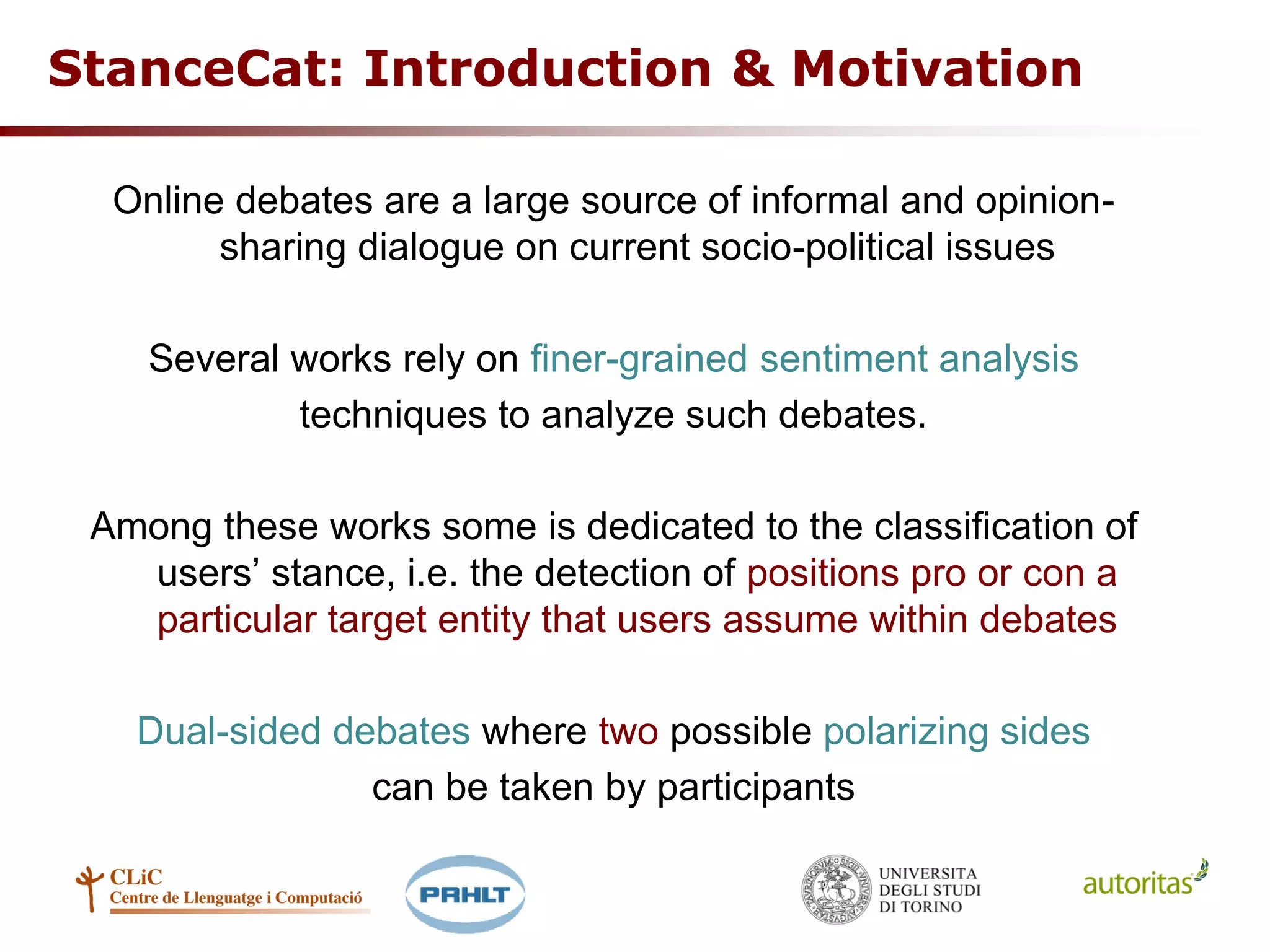 StanceCat: Introduction & Motivation
Online debates are a large source of informal and opinion-
sharing dialogue on current socio-political issues
Several works rely on finer-grained sentiment analysis
techniques to analyze such debates.
Among these works some is dedicated to the classification of
users’ stance, i.e. the detection of positions pro or con a
particular target entity that users assume within debates
Dual-sided debates where two possible polarizing sides
can be taken by participants
 