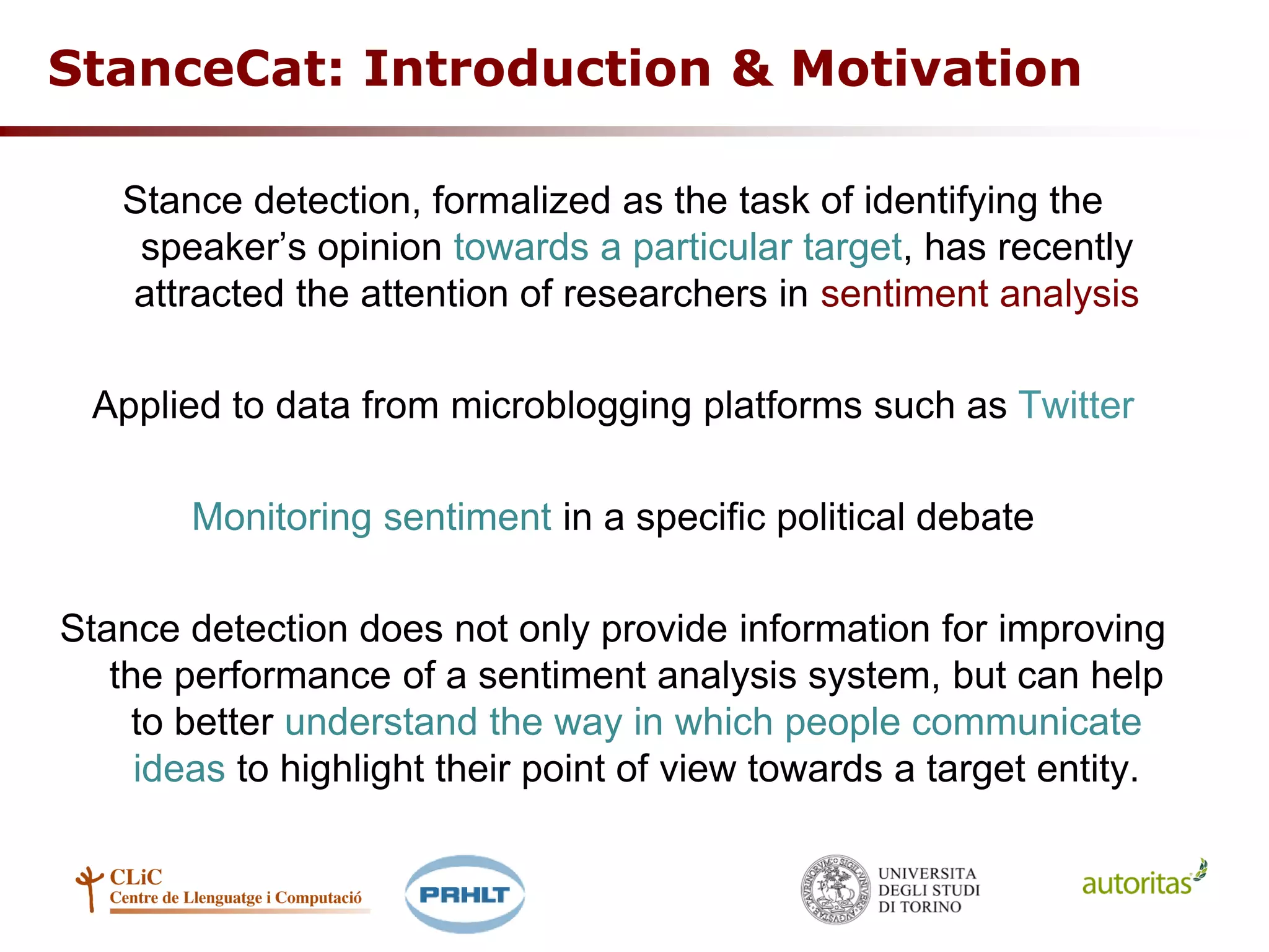 StanceCat: Introduction & Motivation
Stance detection, formalized as the task of identifying the
speaker’s opinion towards a particular target, has recently
attracted the attention of researchers in sentiment analysis
Applied to data from microblogging platforms such as Twitter
Monitoring sentiment in a specific political debate
Stance detection does not only provide information for improving
the performance of a sentiment analysis system, but can help
to better understand the way in which people communicate
ideas to highlight their point of view towards a target entity.
 