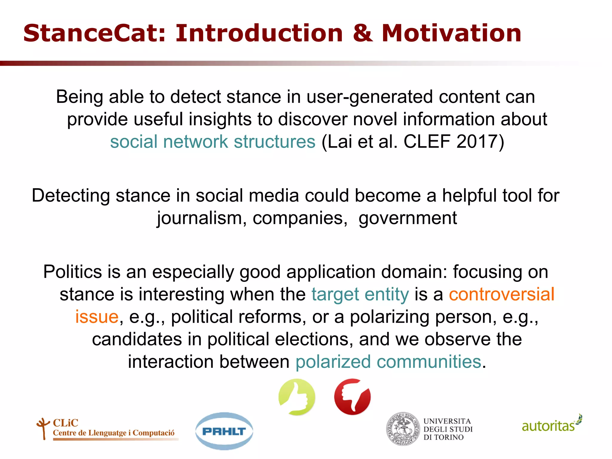 StanceCat: Introduction & Motivation
Being able to detect stance in user-generated content can
provide useful insights to discover novel information about
social network structures (Lai et al. CLEF 2017)
Detecting stance in social media could become a helpful tool for
journalism, companies, government
Politics is an especially good application domain: focusing on
stance is interesting when the target entity is a controversial
issue, e.g., political reforms, or a polarizing person, e.g.,
candidates in political elections, and we observe the
interaction between polarized communities.
 