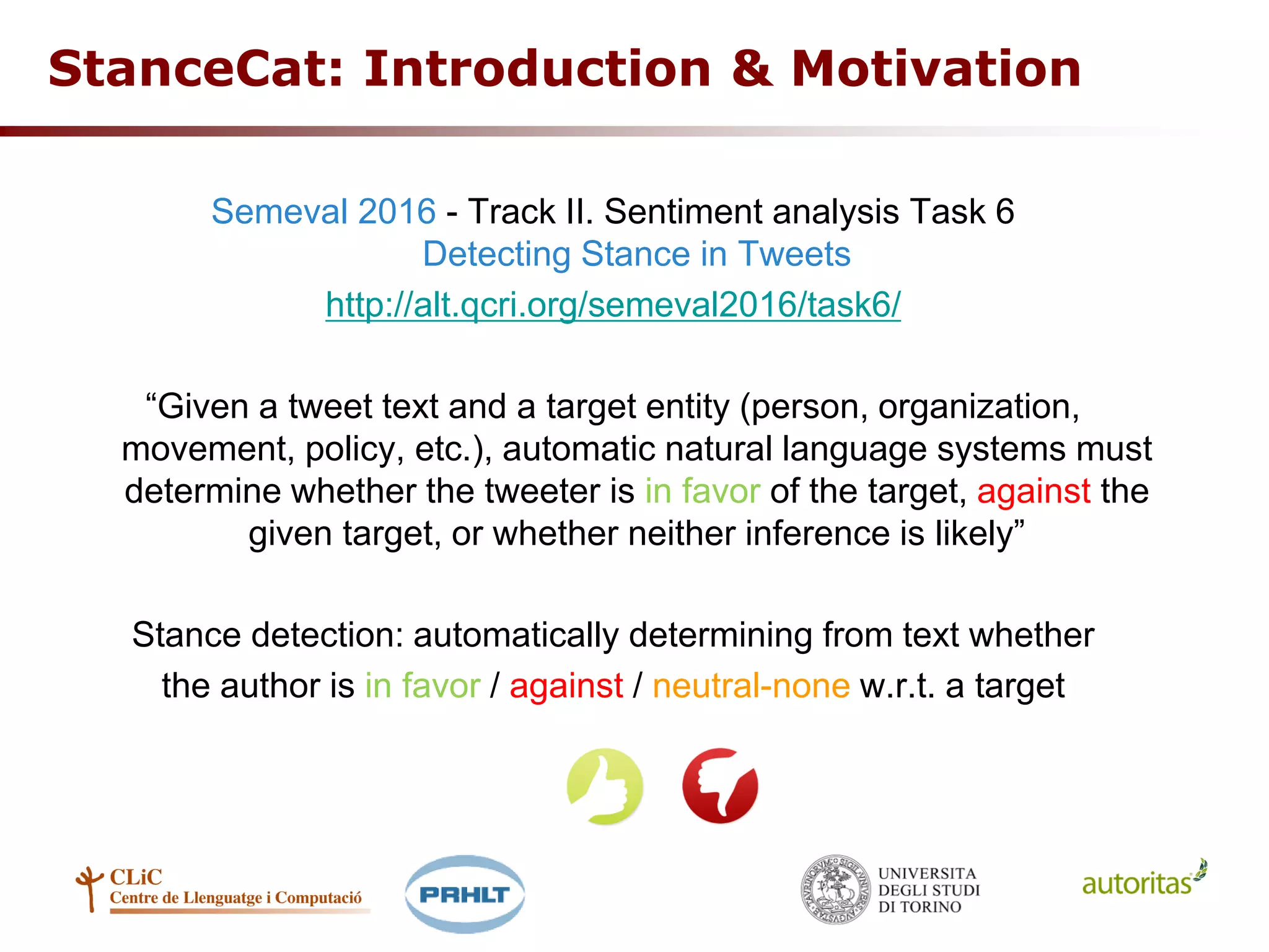 StanceCat: Introduction & Motivation
Semeval 2016 - Track II. Sentiment analysis Task 6
Detecting Stance in Tweets
http://alt.qcri.org/semeval2016/task6/
“Given a tweet text and a target entity (person, organization,
movement, policy, etc.), automatic natural language systems must
determine whether the tweeter is in favor of the target, against the
given target, or whether neither inference is likely”
Stance detection: automatically determining from text whether
the author is in favor / against / neutral-none w.r.t. a target
 