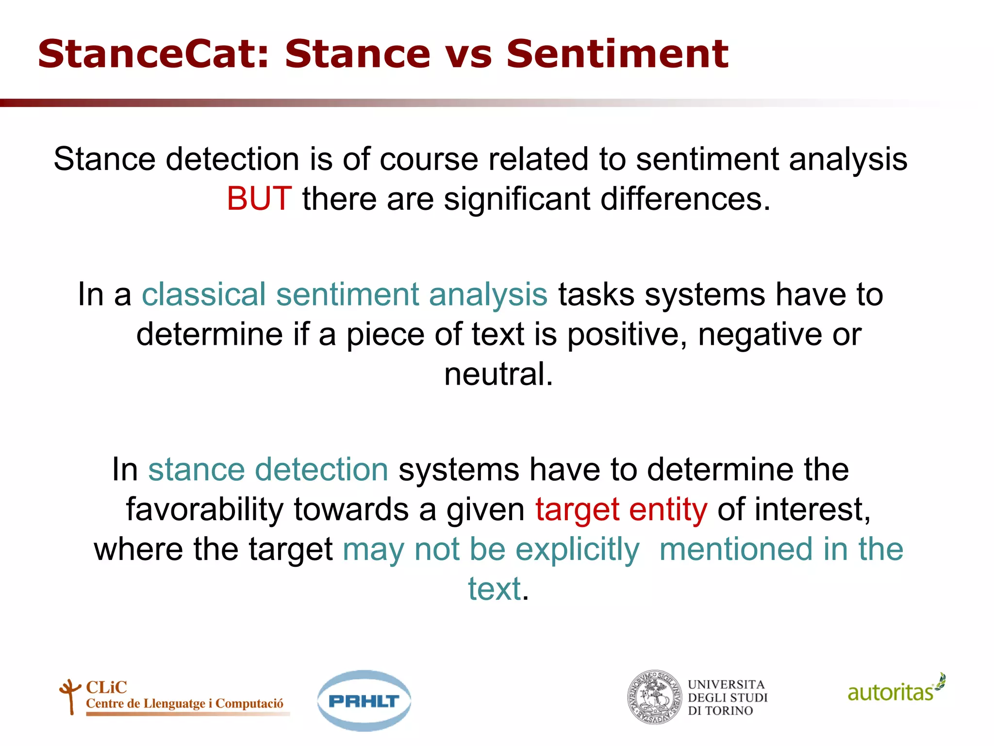 StanceCat: Stance vs Sentiment
Stance detection is of course related to sentiment analysis
BUT there are significant differences.
In a classical sentiment analysis tasks systems have to
determine if a piece of text is positive, negative or
neutral.
In stance detection systems have to determine the
favorability towards a given target entity of interest,
where the target may not be explicitly mentioned in the
text.
 