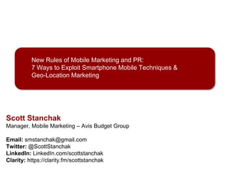 New Rules of Mobile Marketing and PR:
7 Ways to Exploit Smartphone Mobile Techniques &
Geo-Location Marketing

Scott Stanchak
Manager, Mobile Marketing – Avis Budget Group
Email: smstanchak@gmail.com
Twitter: @ScottStanchak
LinkedIn: LinkedIn.com/scottstanchak
Clarity: https://clarity.fm/scottstanchak
All images used in this presentation are property of their respective owners

 