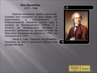 Жан Даламбер  (1717 – 1783) Френски математик, физик и философ. Спомага като съиздател на Дени Дидро при подготовката и отпечатването на Енциклопедията, епохален научен труд в епохата на Просвещението. Работи и в областа на математиката (алгебра) и физиката (механика на флуидите).Член на Френската Академия на науките от 1754 г. до кончината си в 1783 г. Негов е т.нар. Парадокс на Даламбер, показващ, че тяло в невискозен флуид няма да изпитва сила. Епохи Физици през Средновековие-то 