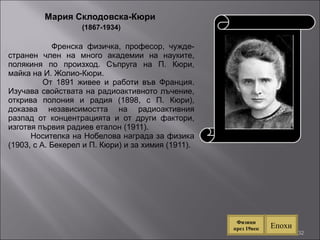 Мария Склодовска-Кюри  (1867-1934) Френска физичка, професор, чужде-странен член на много академии на науките, полякиня по произход. Съпруга на П. Кюри, майка на И. Жолио-Кюри.  От 1891 живее и работи във Франция. Изучава свойствата на радиоактивното лъчение, открива полония и радия (1898, с П. Кюри), доказва независимостта на радиоактивния разпад от концентрацията и от други фактори, изготвя първия радиев еталон (1911).  Носителка на Нобелова награда за физика (1903, с А. Бекерел и П. Кюри) и за химия (1911). Епохи Физици през 19век 