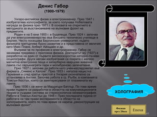 Денис Габор  (1900-1979) У нгаро-английски физик и електроинженер. През 1947 г. изобретатява холографията, за което получава Нобеловата награда за физика през 1971 г. В основата на откритието е методиката за възстановяване на вълновия фронт на предметите. Роден е на 5 юни 1900 г. в Будапеща. През 1924 г. започва да учи електроинженерство във Висшето техническо училище в Берлин. Често посещава Берлинския университет, където физиката претърпява бурно развитие и е представена от величия като Макс Планк, Алберт Айнщайн и др.  Въпреки че по професия е електроинженер, Габор се занимава предимно с приложна физика. Докторатът му (1927) е разработка на един от първите високоскоростни катодно-лъчеви осцилографи. Други негови изобретения са покрита с желязо магнитна електронна леща и хипербарна кварцова живачна лампа със свръхнагрети пари и молибденово запечатване.  През 1927 г. започва да работи като учен-изследовател във фирмата „Сименс и Халске“. През 1933 г. напуска нацистка Германия и след кратък престой в Унгария окончателно се установява в Англия. Започва работа в гр. Ръгби, в компанията Томсън-Хюстън, които са заинтересувани от плазмената му лампа. През 1936 г. се жени за Марджъри Батлър. По това време прави първите си разработки в областта на комуникационните теории и създава система за стереоскопична кинематография. Работи в Томсън-Хюстън до 1948 г. През последната година от работата си там прави експерименти в областта на холографията, която по това време се нарича „реконструкция на вълновия фронт“.  ХОЛОГРАФИЯ Епохи Физици през 20век 