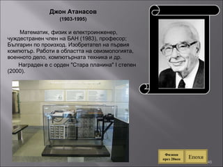 Джон Атанасов (1903-1995) Математик, физик и електроинженер, чуждестранен член на БАН (1983), професор; Българин по произход. Изобретател на първия компютър. Работи в областта на сеизмологията, военното дело, компютърната техника и др.  Награден е с орден "Стара планина" I степен (2000). . Епохи Физици през 20век 