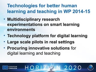Technologies for better human
learning and teaching in WP 2014-15
• Multidisciplinary research
experimentations on smart learning
environments
• Technology platform for digital learning
• Large scale pilots in real settings
• Procuring innovative solutions for
digital learning and teaching
 