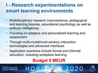 I - Research experimentations on
smart learning environments
• Multidisciplinary research (neuroscience, pedagogical
and learning theories, educational psychology as well as
artificial intelligence)
• Focusing on adaptive and personalised learning and
assessment
• Through multi-modal/multi-sensory interaction
technologies and advanced interfaces
• Application scenarios include formal and informal
education, including workplace learning.
Budget 9 MEUR
 