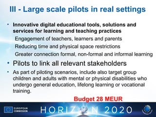 III - Large scale pilots in real settings
• Innovative digital educational tools, solutions and
services for learning and teaching practices
Engagement of teachers, learners and parents
Reducing time and physical space restrictions
Greater connection formal, non-formal and informal learning
• Pilots to link all relevant stakeholders
• As part of piloting scenarios, include also target group
children and adults with mental or physical disabilities who
undergo general education, lifelong learning or vocational
training.
Budget 28 MEUR
 