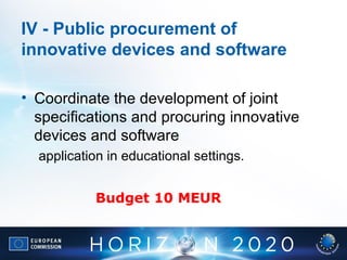 IV - Public procurement of
innovative devices and software
• Coordinate the development of joint
specifications and procuring innovative
devices and software
application in educational settings.
Budget 10 MEUR
 