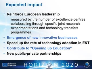 Expected impact
• Reinforce European leadership
measured by the number of excellence centres
collaborating through specific joint research
experimentations and technology transfers
programmes
• Emergence of new innovative businesses
• Speed up the rate of technology adoption in E&T
• Contribute to "Opening up Education"
• New public-private partnerships
 