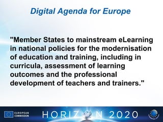 Digital Agenda for Europe
"Member States to mainstream eLearning
in national policies for the modernisation
of education and training, including in
curricula, assessment of learning
outcomes and the professional
development of teachers and trainers."
 