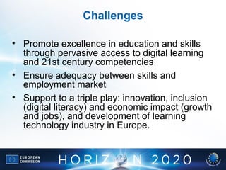 • Promote excellence in education and skills
through pervasive access to digital learning
and 21st century competencies
• Ensure adequacy between skills and
employment market
• Support to a triple play: innovation, inclusion
(digital literacy) and economic impact (growth
and jobs), and development of learning
technology industry in Europe.
Challenges
 