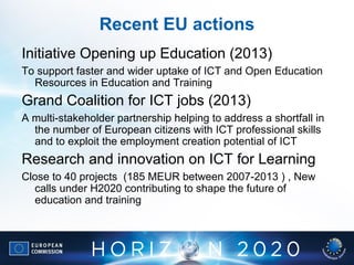 Recent EU actions
Initiative Opening up Education (2013)
To support faster and wider uptake of ICT and Open Education
Resources in Education and Training
Grand Coalition for ICT jobs (2013)
A multi-stakeholder partnership helping to address a shortfall in
the number of European citizens with ICT professional skills
and to exploit the employment creation potential of ICT
Research and innovation on ICT for Learning
Close to 40 projects (185 MEUR between 2007-2013 ) , New
calls under H2020 contributing to shape the future of
education and training
 