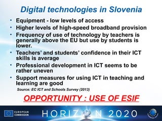 • Equipment - low levels of access
• Higher levels of high-speed broadband provision
• Frequency of use of technology by teachers is
generally above the EU but use by students is
lower.
• Teachers’ and students’ confidence in their ICT
skills is average
• Professional development in ICT seems to be
rather uneven
• Support measures for using ICT in teaching and
learning are good
Source: EC ICT and Schools Survey (2013)
OPPORTUNITY : USE OF ESIF
Digital technologies in Slovenia
 