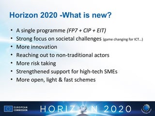 • A single programme (FP7 + CIP + EIT)
• Strong focus on societal challenges (game changing for ICT…)
• More innovation
• Reaching out to non-traditional actors
• More risk taking
• Strengthened support for high-tech SMEs
• More open, light & fast schemes
Horizon 2020 -What is new?
 